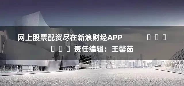 网上股票配资尽在新浪财经APP            						责任编辑：王馨茹