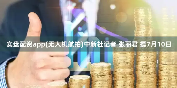 实盘配资app(无人机航拍)中新社记者 张丽君 摄7月10日
