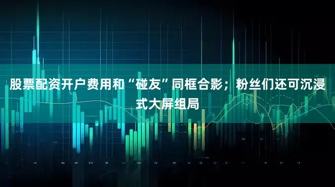 股票配资开户费用和“碰友”同框合影；粉丝们还可沉浸式大屏组局